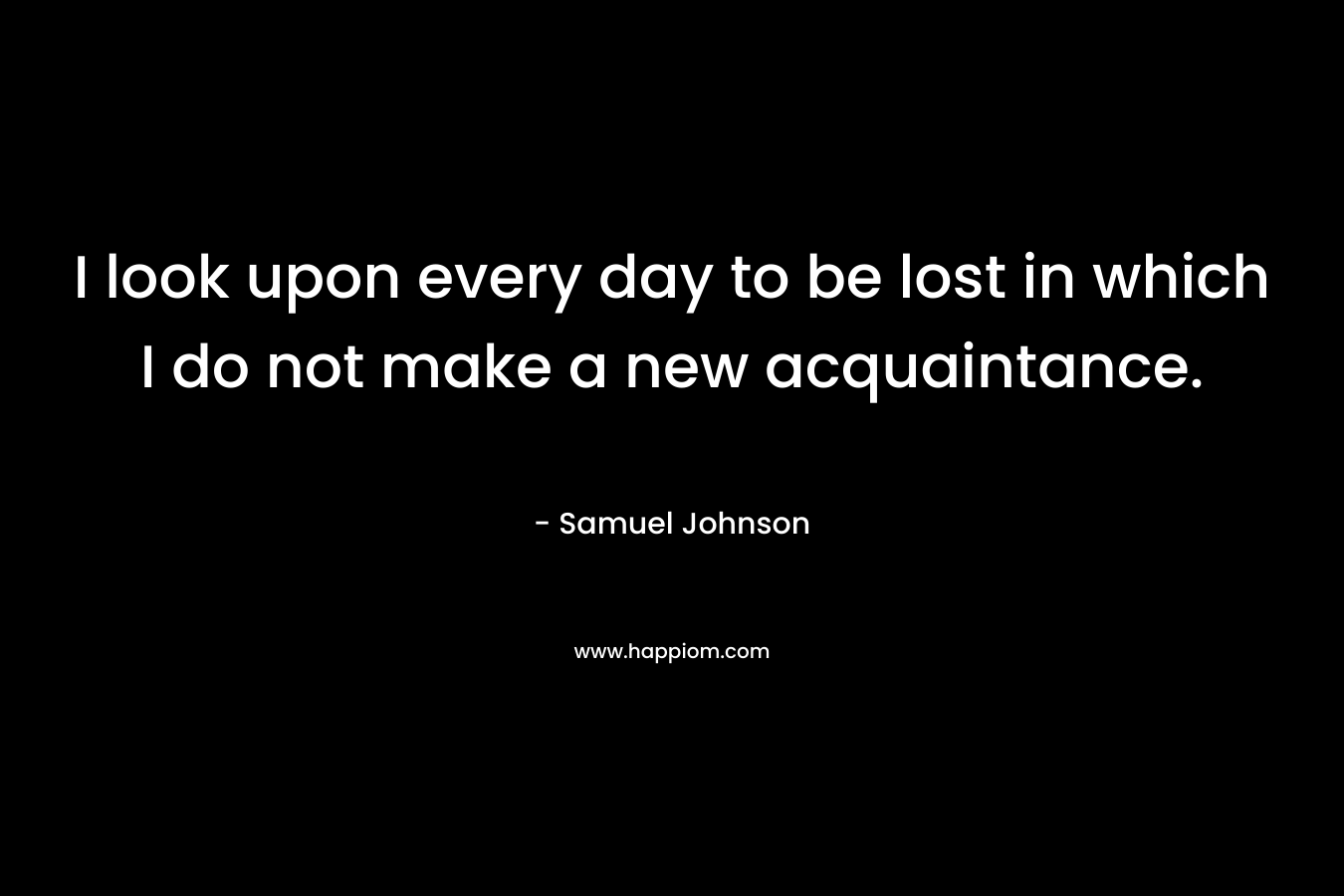 I look upon every day to be lost in which I do not make a new acquaintance. – Samuel Johnson