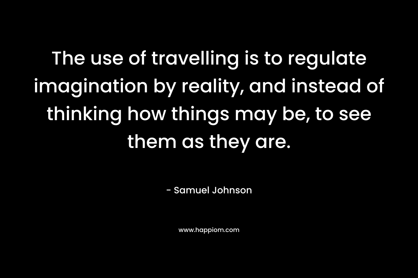 The use of travelling is to regulate imagination by reality, and instead of thinking how things may be, to see them as they are. – Samuel Johnson