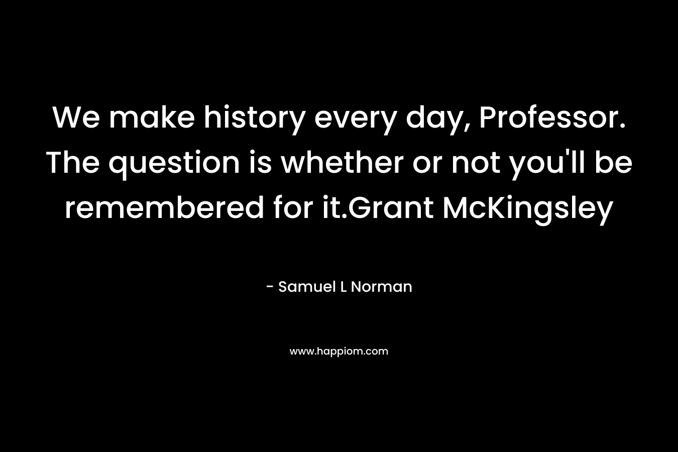 We make history every day, Professor. The question is whether or not you'll be remembered for it.Grant McKingsley