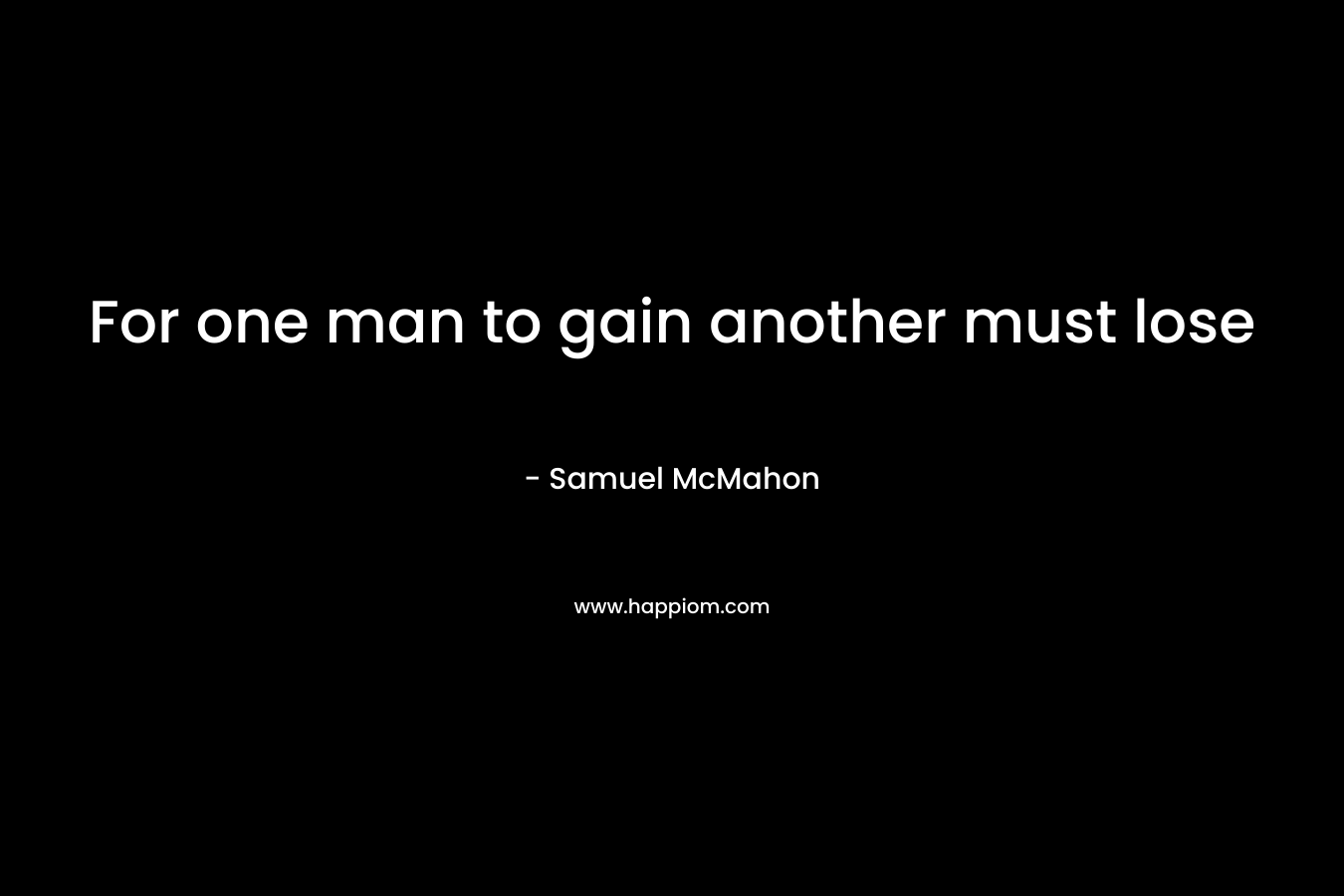 For one man to gain another must lose – Samuel McMahon