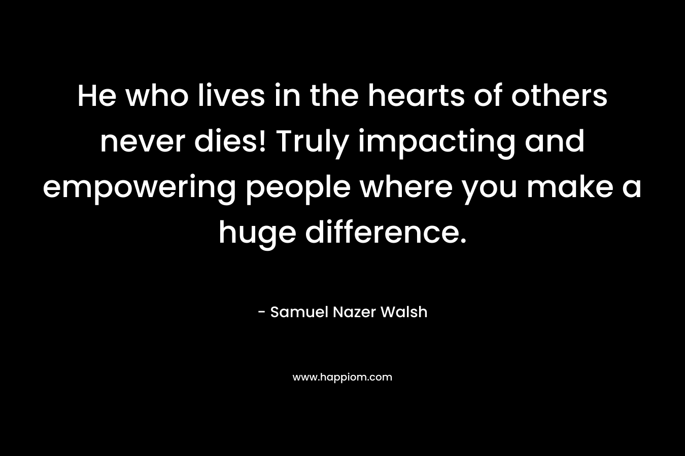 He who lives in the hearts of others never dies! Truly impacting and empowering people where you make a huge difference.