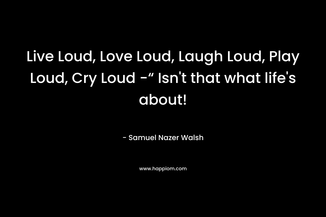 Live Loud, Love Loud, Laugh Loud, Play Loud, Cry Loud -“ Isn't that what life's about!