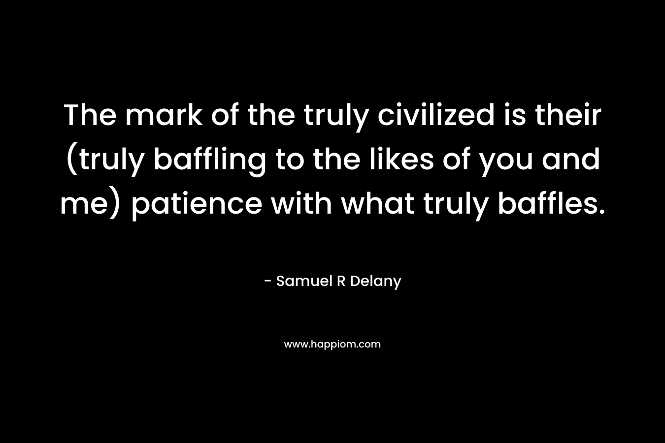 The mark of the truly civilized is their (truly baffling to the likes of you and me) patience with what truly baffles. – Samuel R Delany