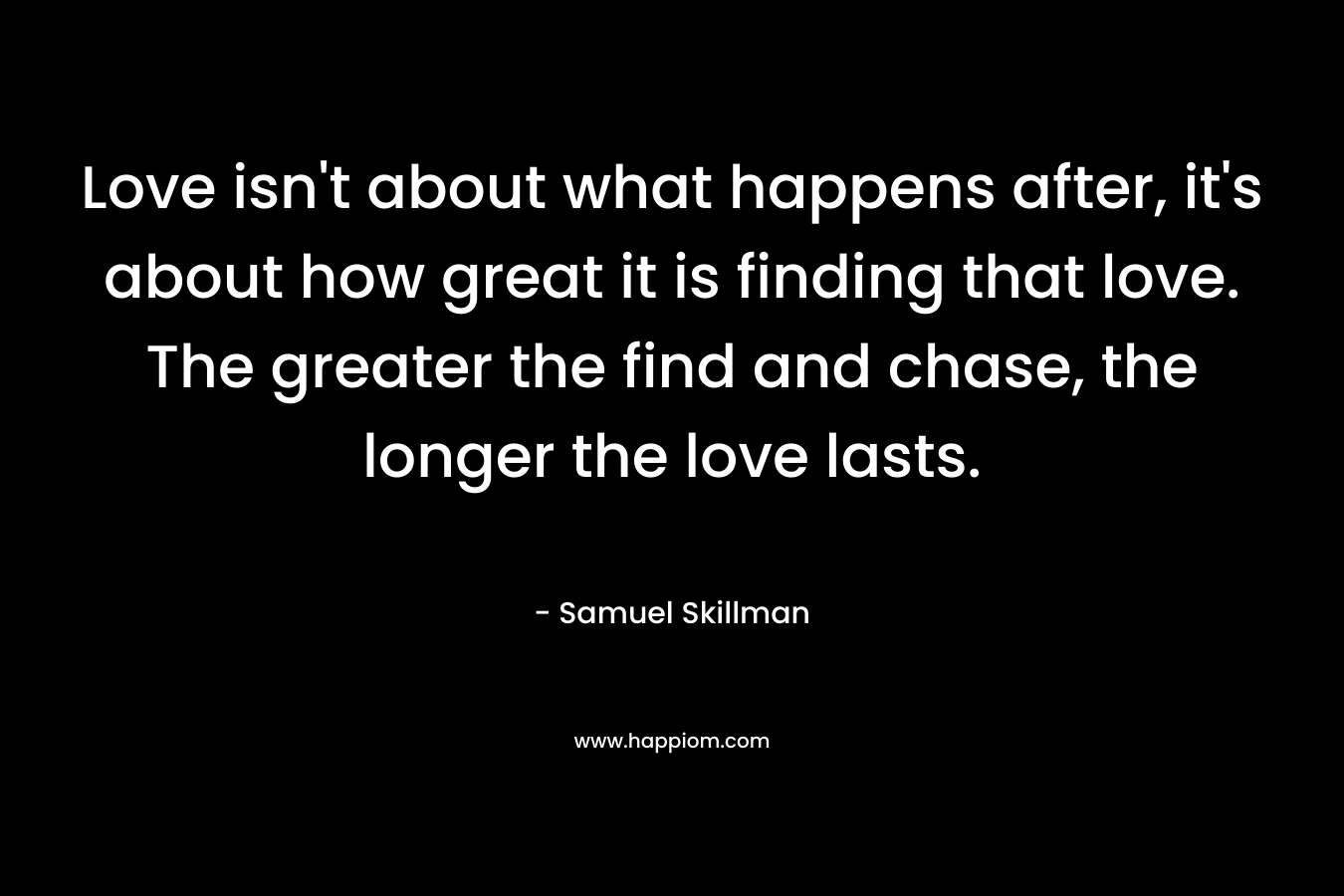 Love isn’t about what happens after, it’s about how great it is finding that love. The greater the find and chase, the longer the love lasts. – Samuel Skillman