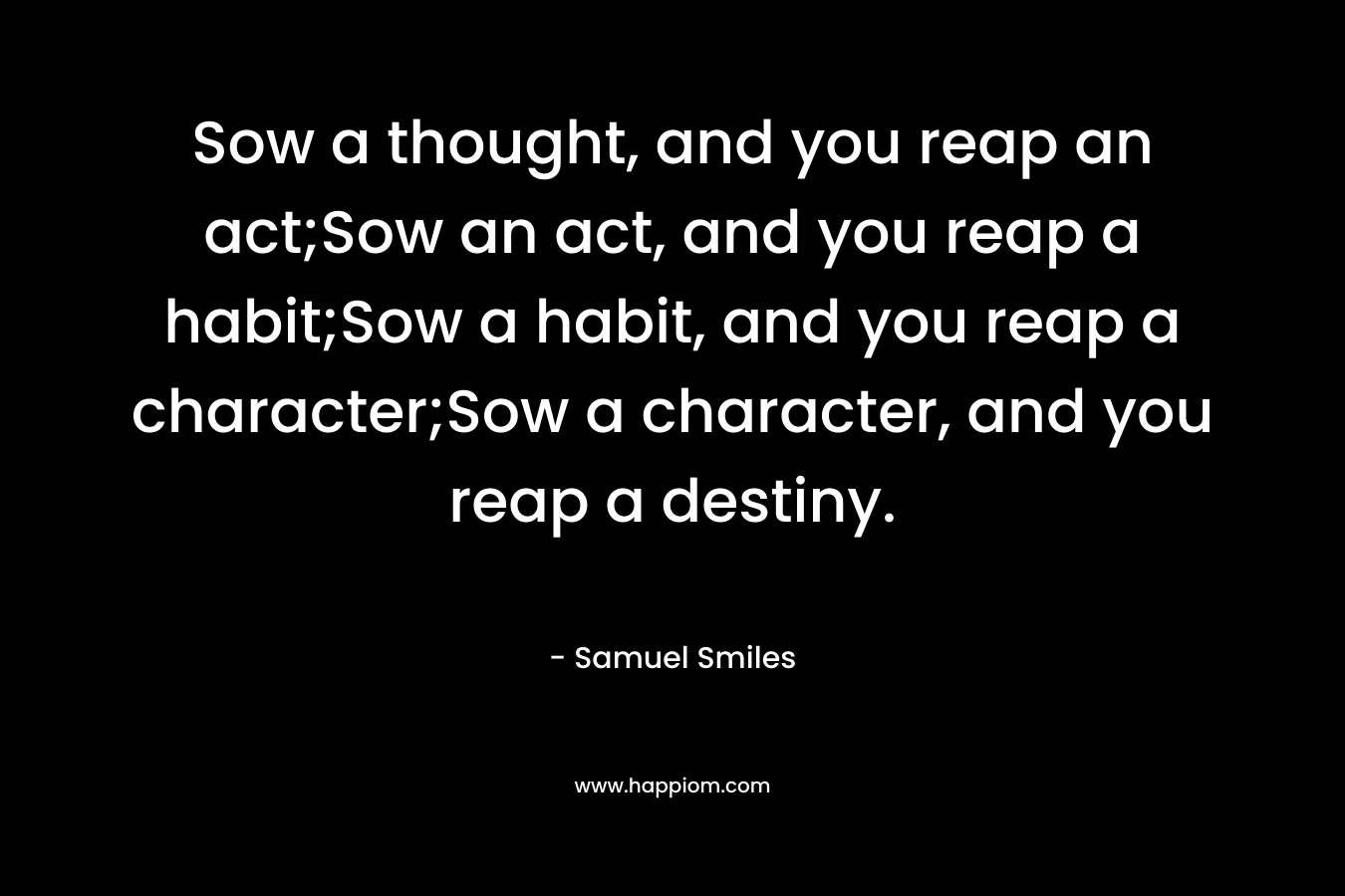 Sow a thought, and you reap an act;Sow an act, and you reap a habit;Sow a habit, and you reap a character;Sow a character, and you reap a destiny.