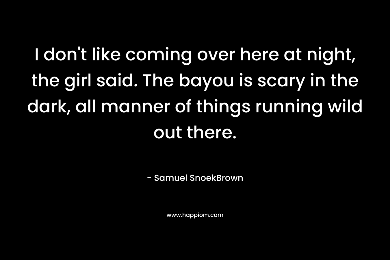 I don’t like coming over here at night, the girl said. The bayou is scary in the dark, all manner of things running wild out there. – Samuel SnoekBrown