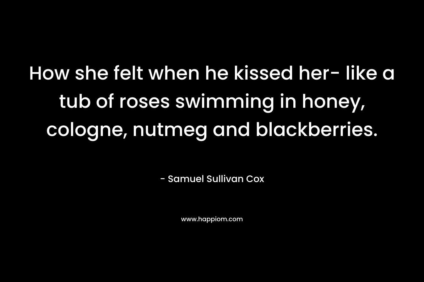 How she felt when he kissed her- like a tub of roses swimming in honey, cologne, nutmeg and blackberries. – Samuel Sullivan Cox