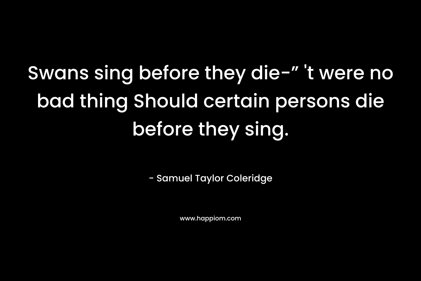 Swans sing before they die-” ‘t were no bad thing Should certain persons die before they sing. – Samuel Taylor Coleridge