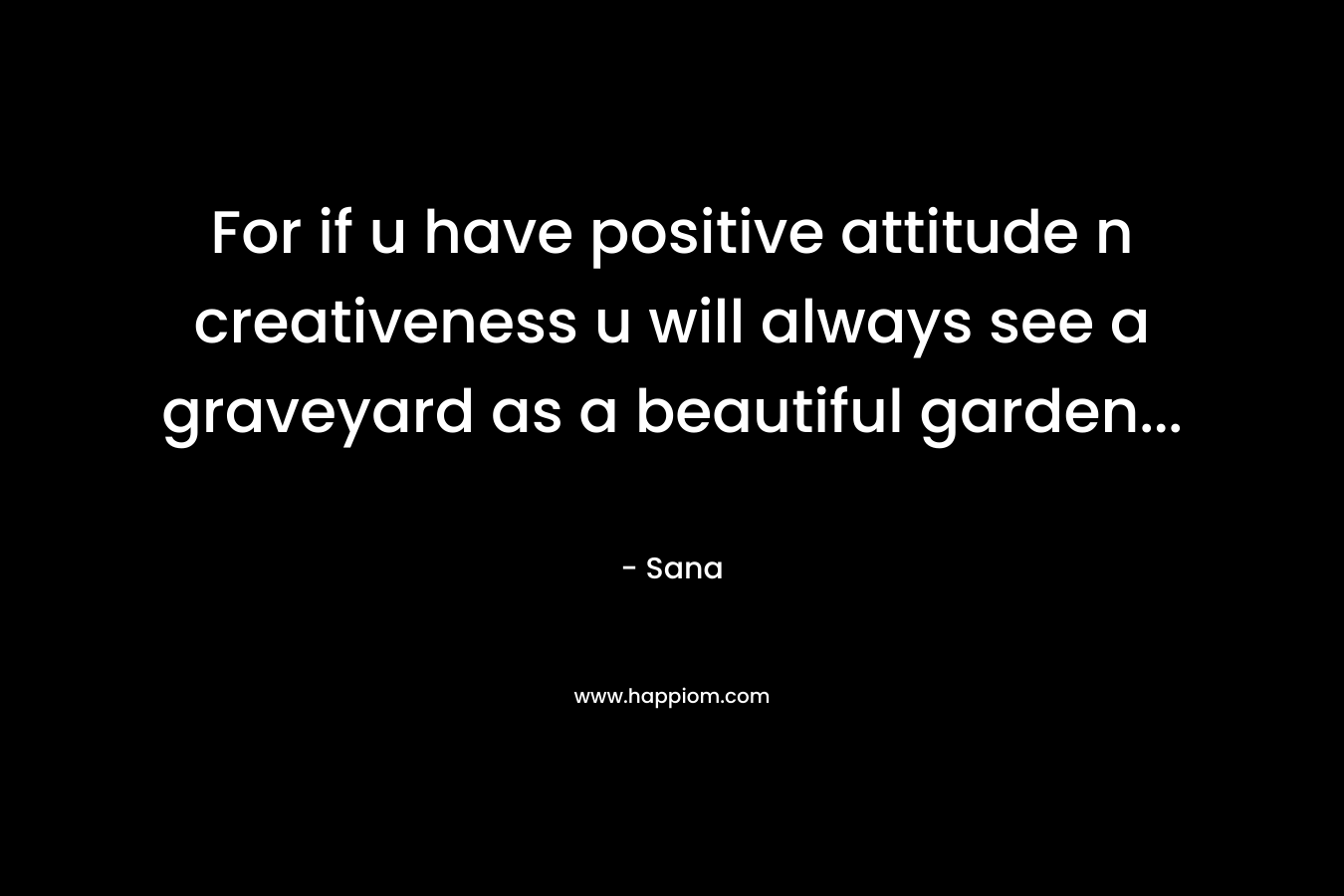 For if u have positive attitude n creativeness u will always see a graveyard as a beautiful garden… – Sana