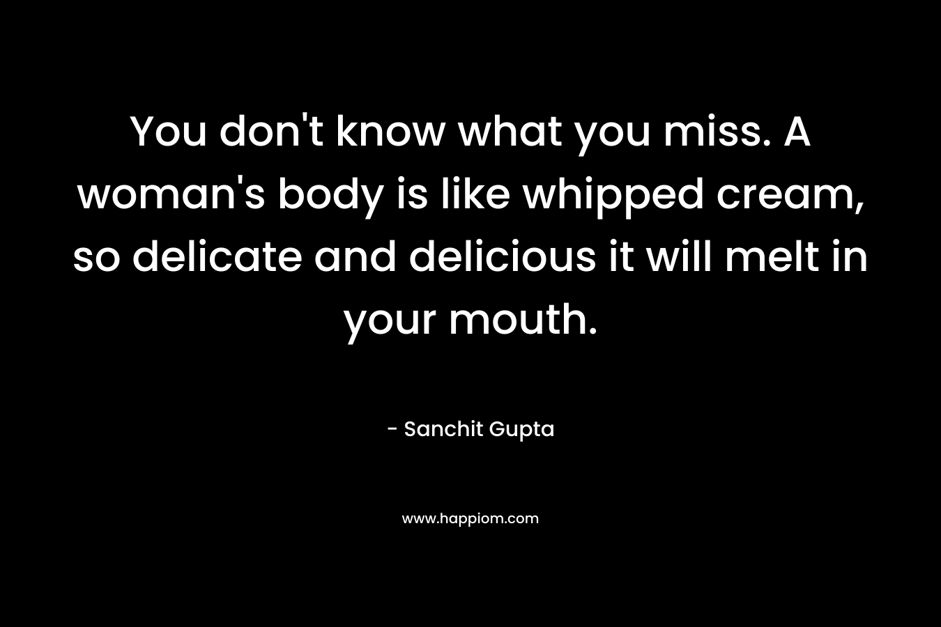 You don't know what you miss. A woman's body is like whipped cream, so delicate and delicious it will melt in your mouth.