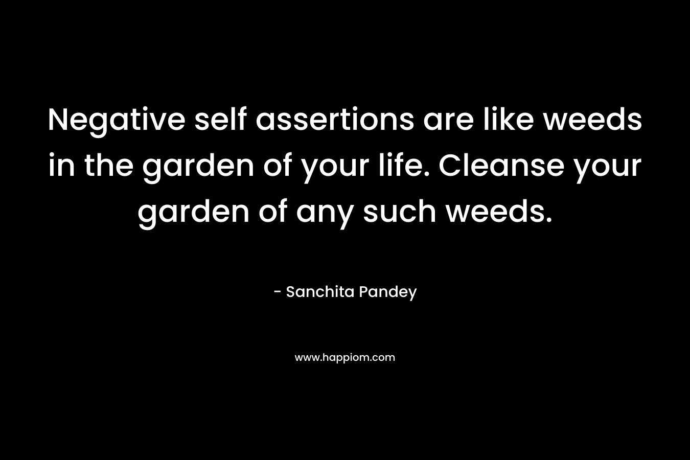 Negative self assertions are like weeds in the garden of your life. Cleanse your garden of any such weeds. – Sanchita Pandey