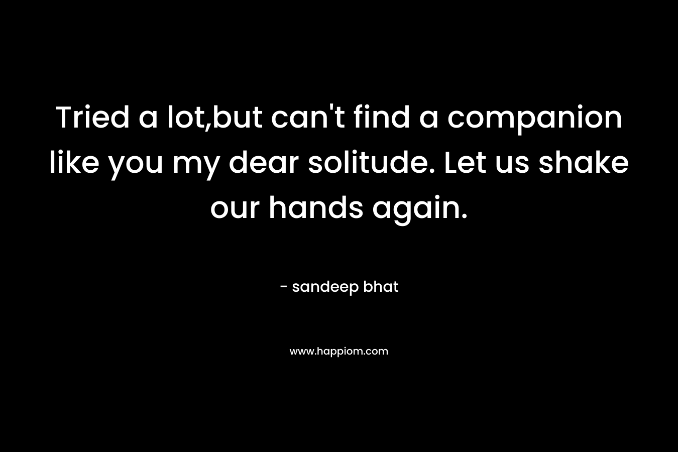 Tried a lot,but can't find a companion like you my dear solitude. Let us shake our hands again.
