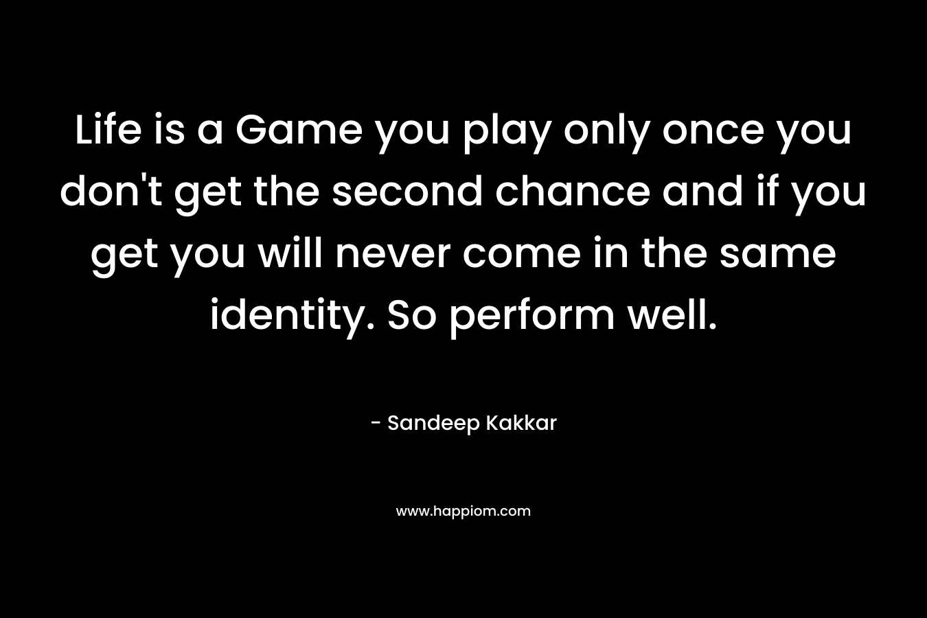 Life is a Game you play only once you don't get the second chance and if you get you will never come in the same identity. So perform well.