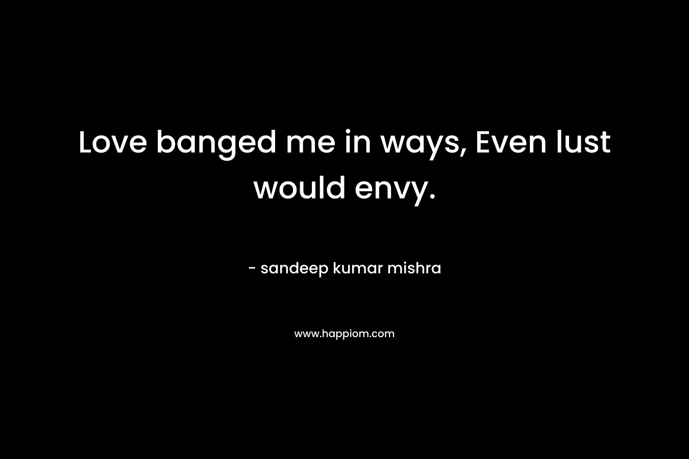 Love banged me in ways, Even lust would envy.