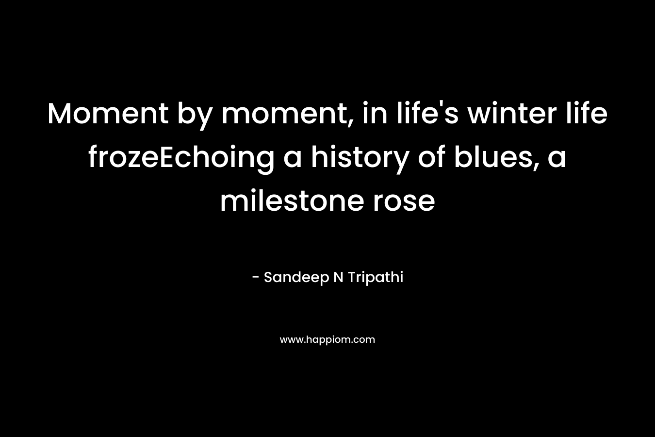 Moment by moment, in life’s winter life frozeEchoing a history of blues, a milestone rose – Sandeep N Tripathi