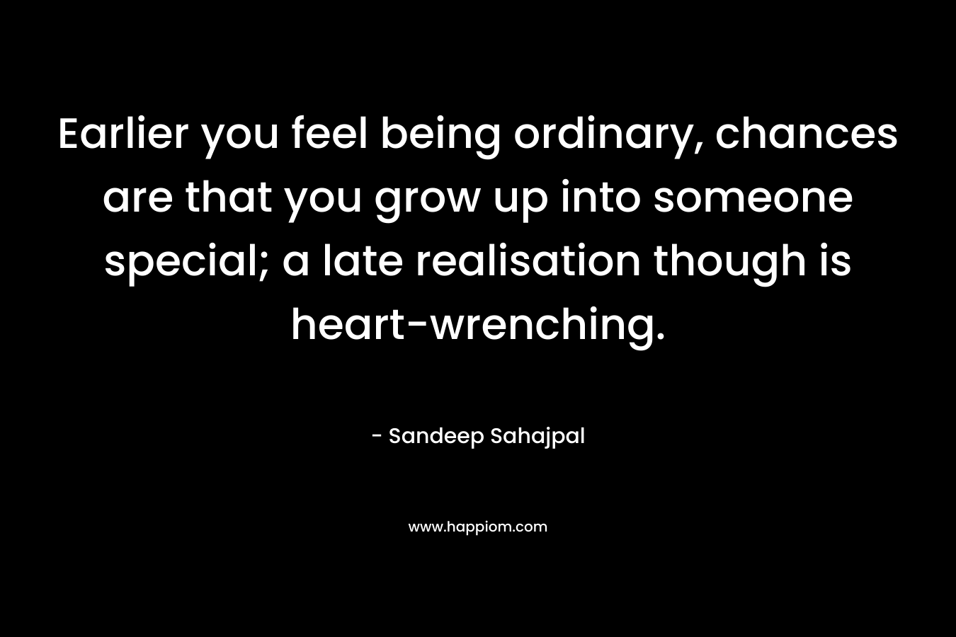 Earlier you feel being ordinary, chances are that you grow up into someone special; a late realisation though is heart-wrenching. – Sandeep Sahajpal