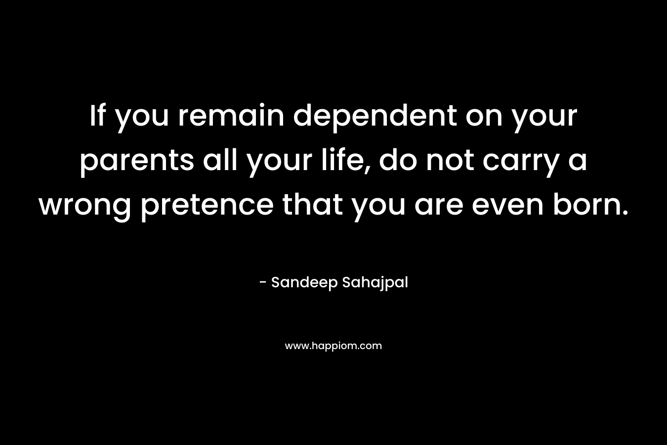 If you remain dependent on your parents all your life, do not carry a wrong pretence that you are even born.