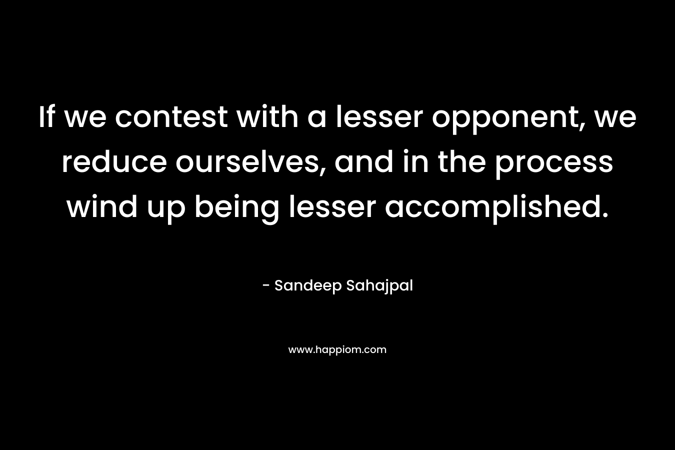 If we contest with a lesser opponent, we reduce ourselves, and in the process wind up being lesser accomplished. – Sandeep Sahajpal