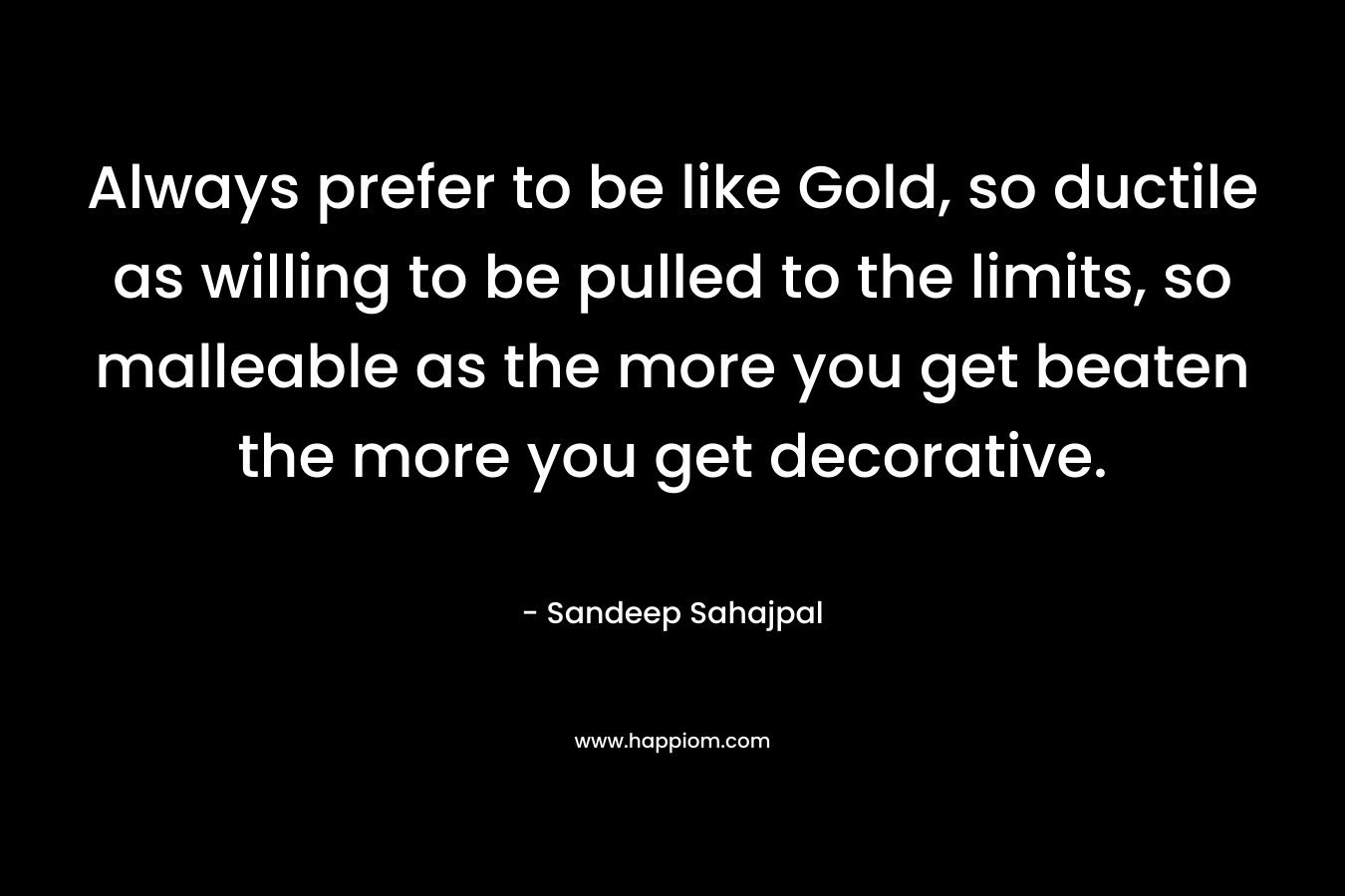 Always prefer to be like Gold, so ductile as willing to be pulled to the limits, so malleable as the more you get beaten the more you get decorative. – Sandeep Sahajpal