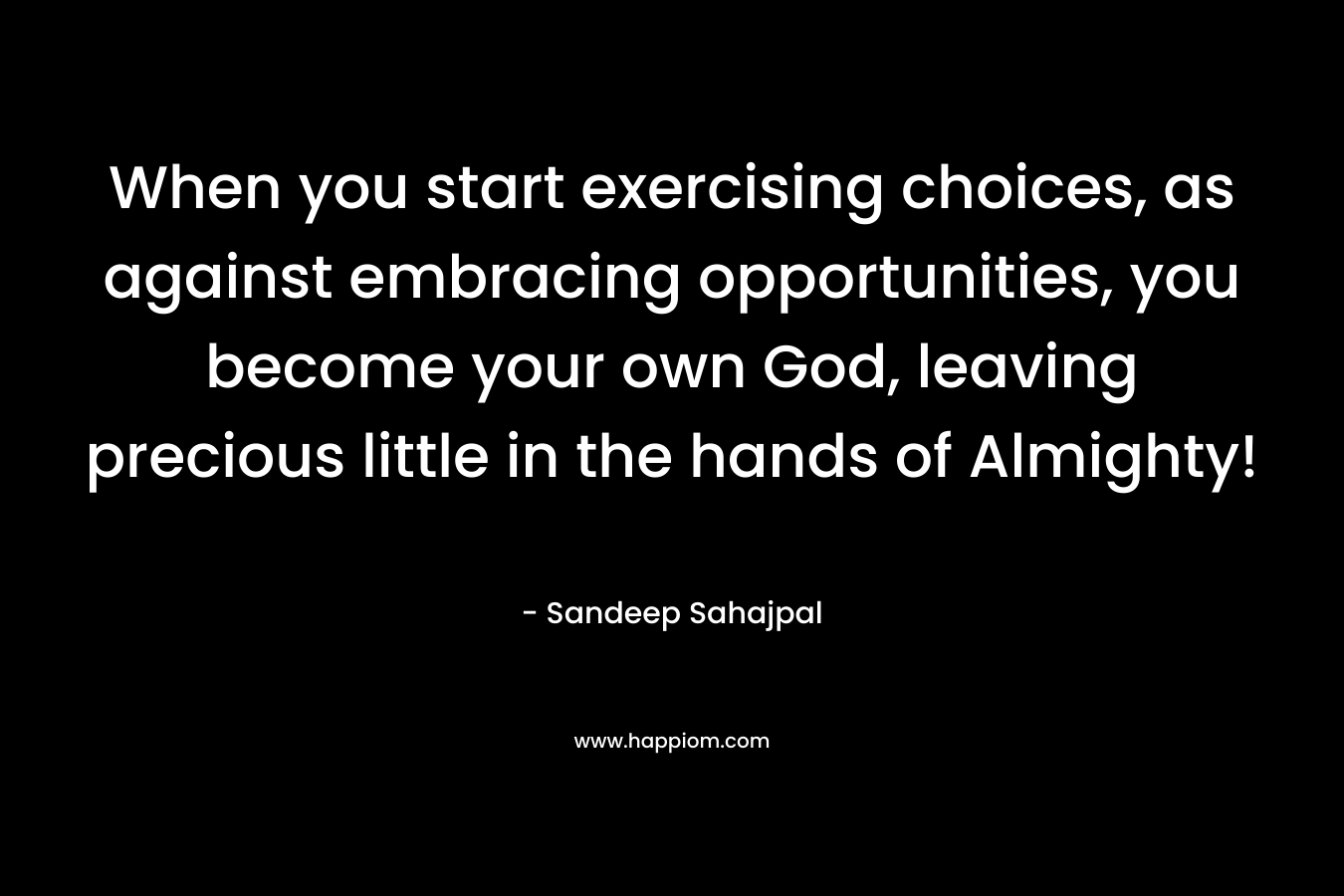 When you start exercising choices, as against embracing opportunities, you become your own God, leaving precious little in the hands of Almighty!