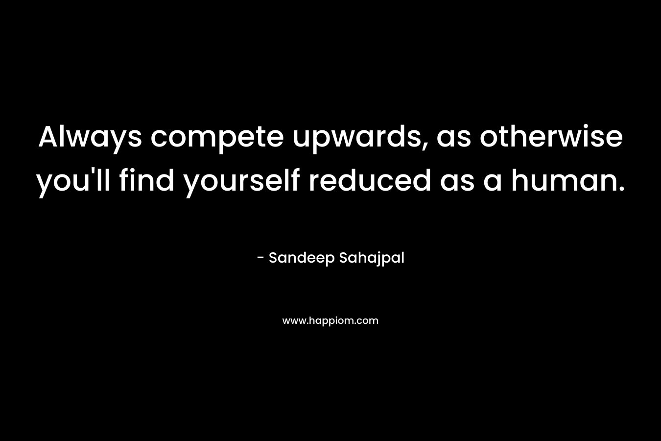 Always compete upwards, as otherwise you’ll find yourself reduced as a human. – Sandeep Sahajpal