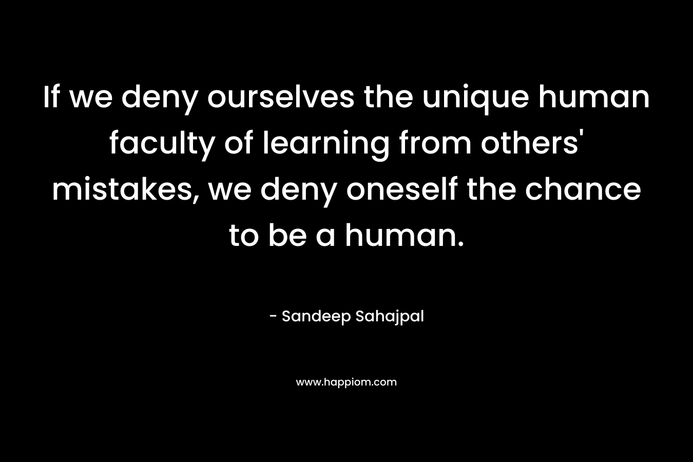 If we deny ourselves the unique human faculty of learning from others’ mistakes, we deny oneself the chance to be a human. – Sandeep Sahajpal