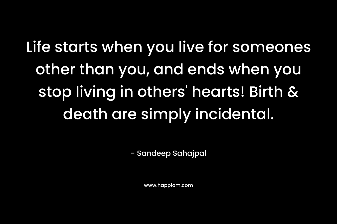Life starts when you live for someones other than you, and ends when you stop living in others' hearts! Birth & death are simply incidental.