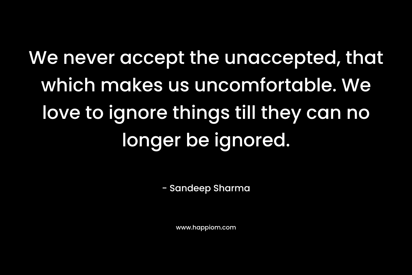 We never accept the unaccepted, that which makes us uncomfortable. We love to ignore things till they can no longer be ignored.