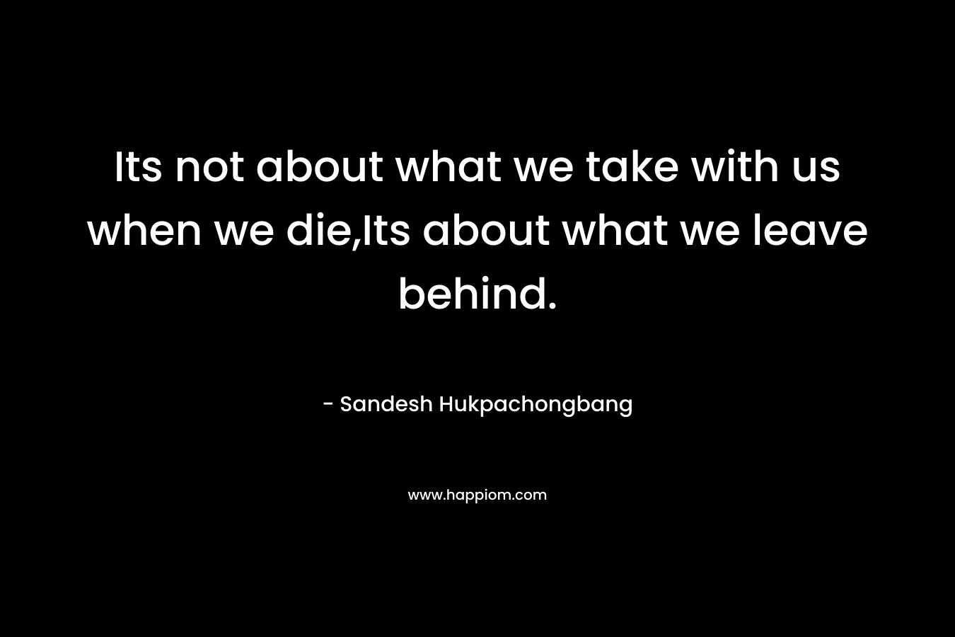 Its not about what we take with us when we die,Its about what we leave behind. – Sandesh Hukpachongbang