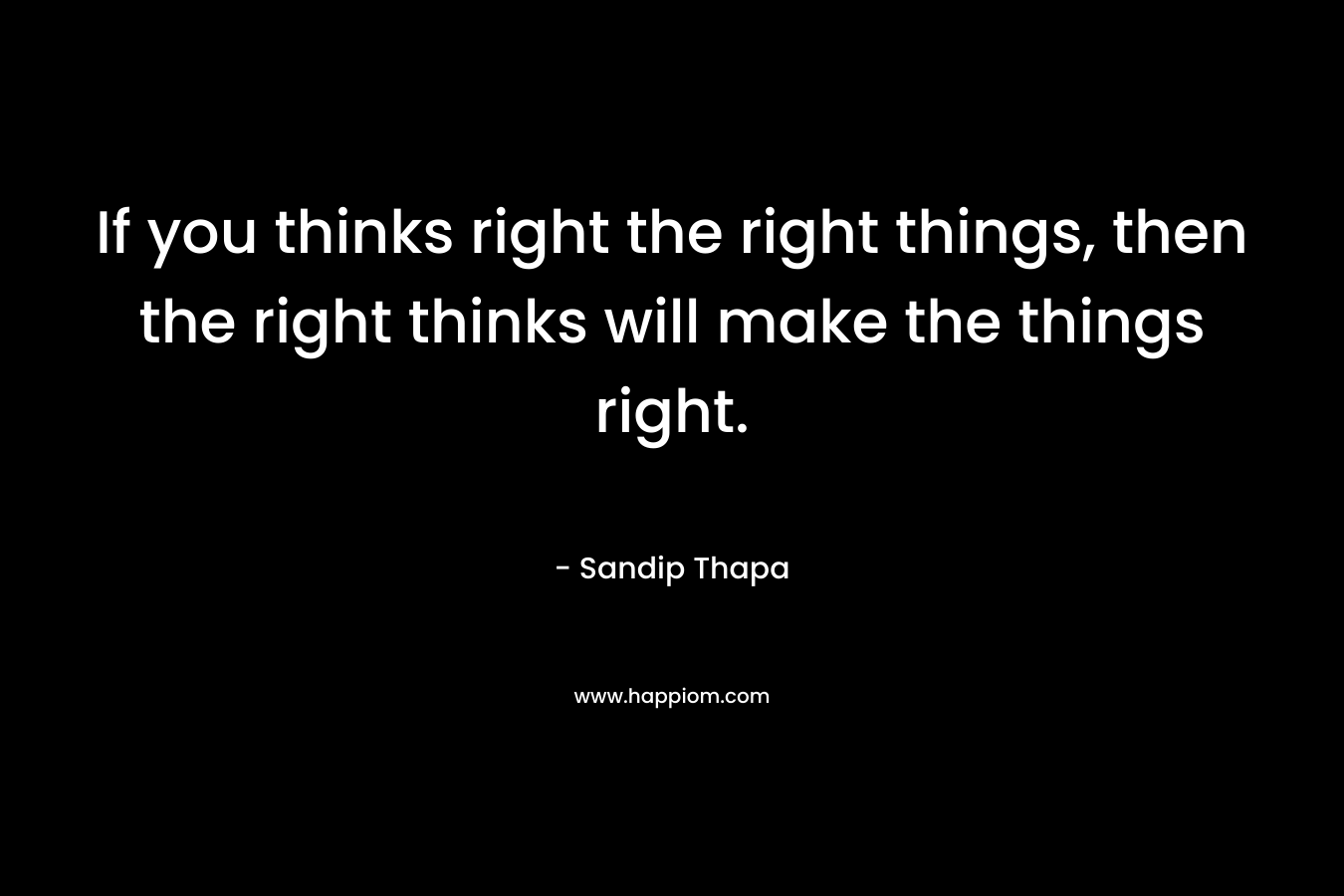 If you thinks right the right things, then the right thinks will make the things right.