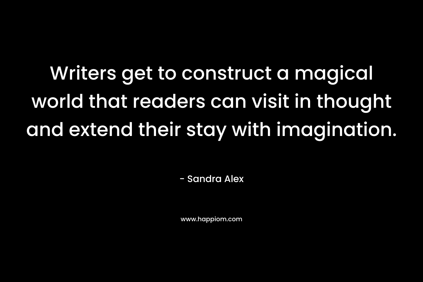 Writers get to construct a magical world that readers can visit in thought and extend their stay with imagination. – Sandra Alex