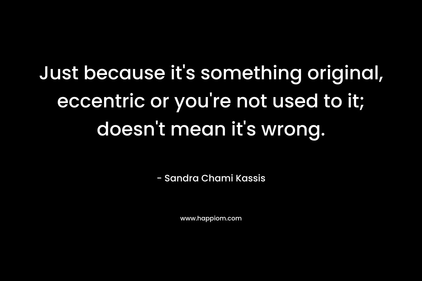 Just because it's something original, eccentric or you're not used to it; doesn't mean it's wrong.