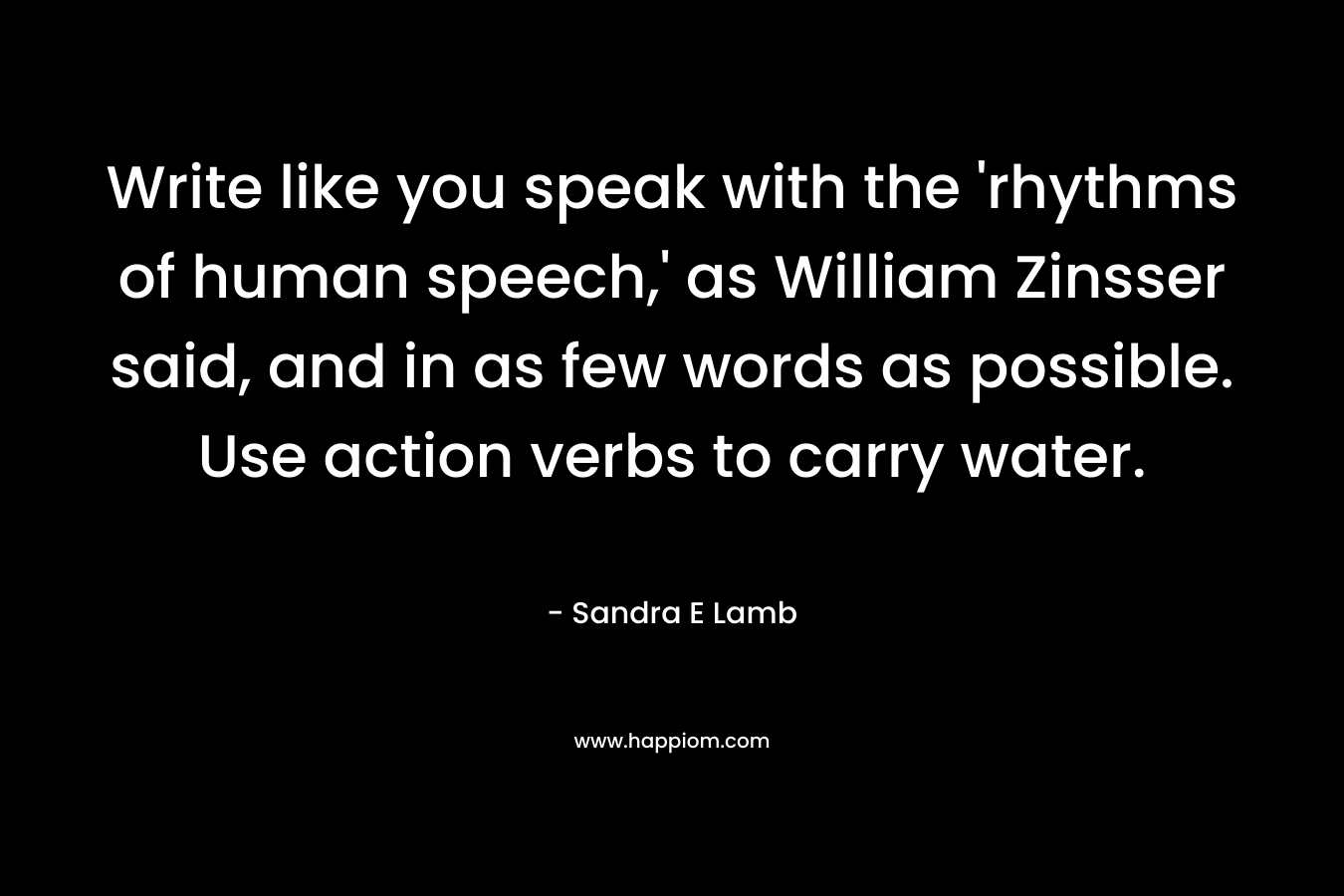 Write like you speak with the ‘rhythms of human speech,’ as William Zinsser said, and in as few words as possible. Use action verbs to carry water. – Sandra E Lamb