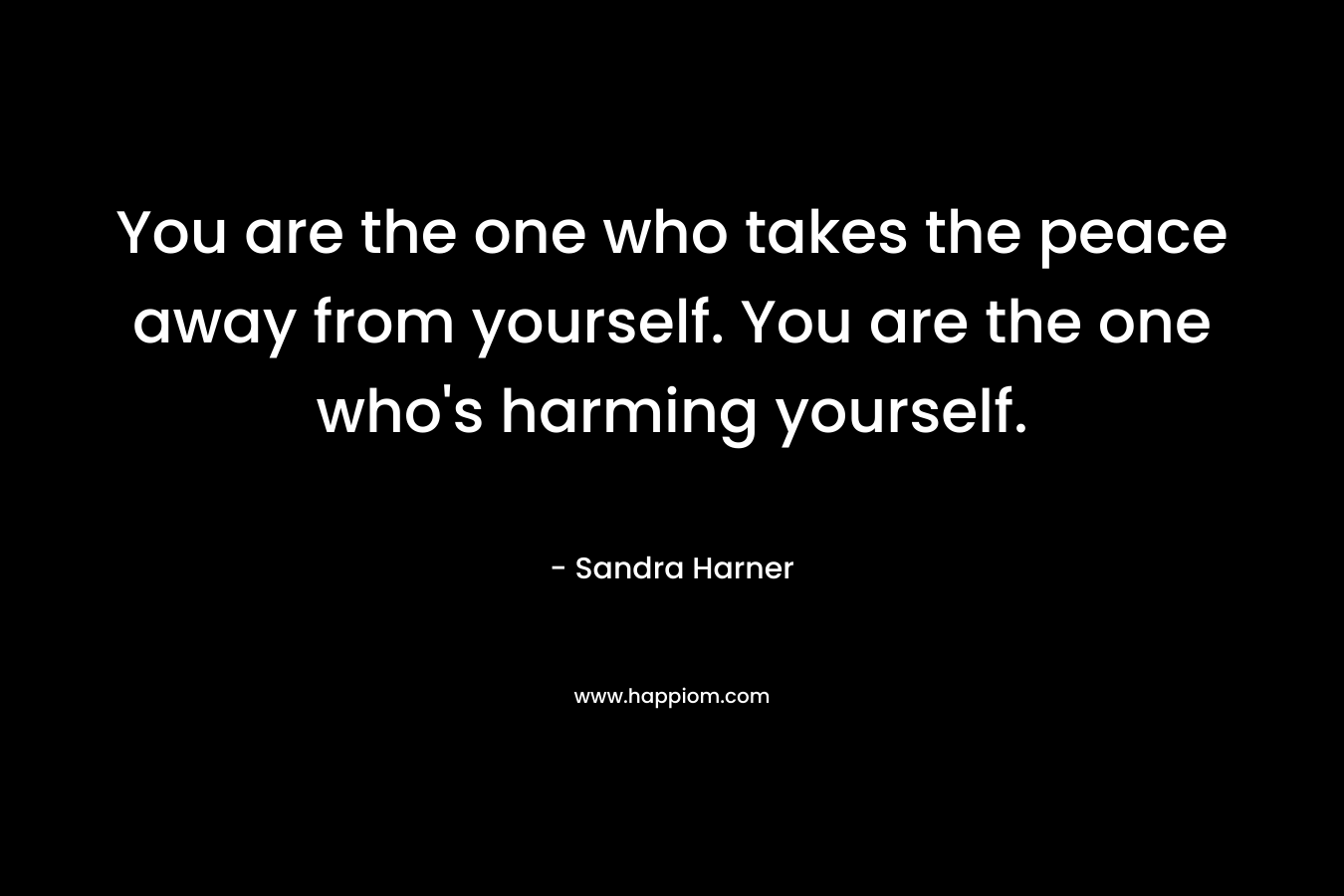 You are the one who takes the peace away from yourself. You are the one who’s harming yourself. – Sandra Harner