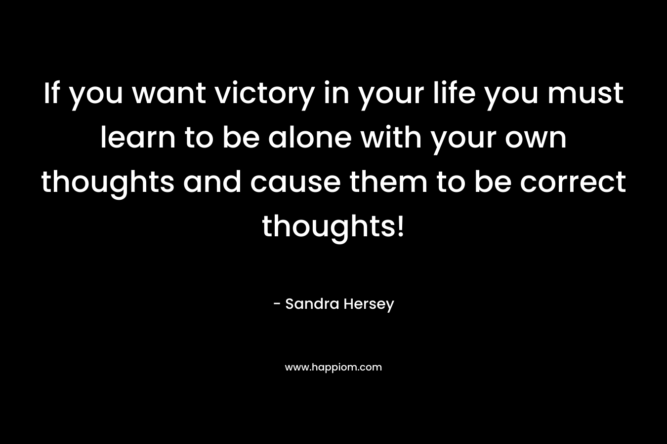 If you want victory in your life you must learn to be alone with your own thoughts and cause them to be correct thoughts! – Sandra Hersey