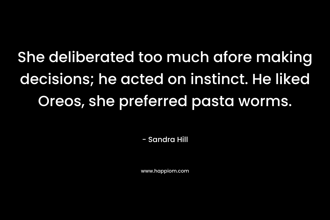 She deliberated too much afore making decisions; he acted on instinct. He liked Oreos, she preferred pasta worms. – Sandra Hill