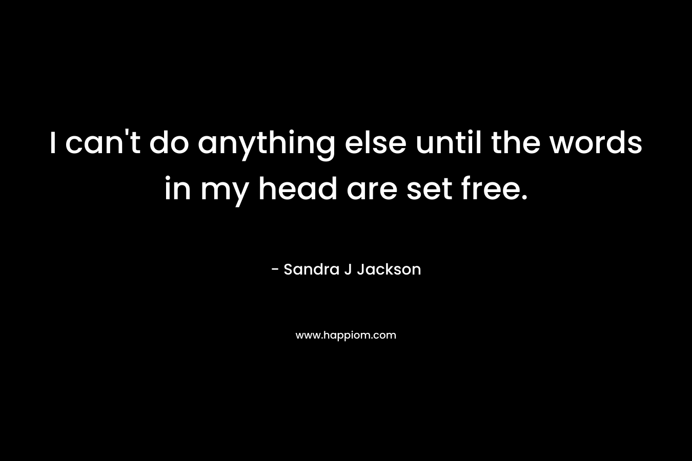 I can’t do anything else until the words in my head are set free. – Sandra J Jackson