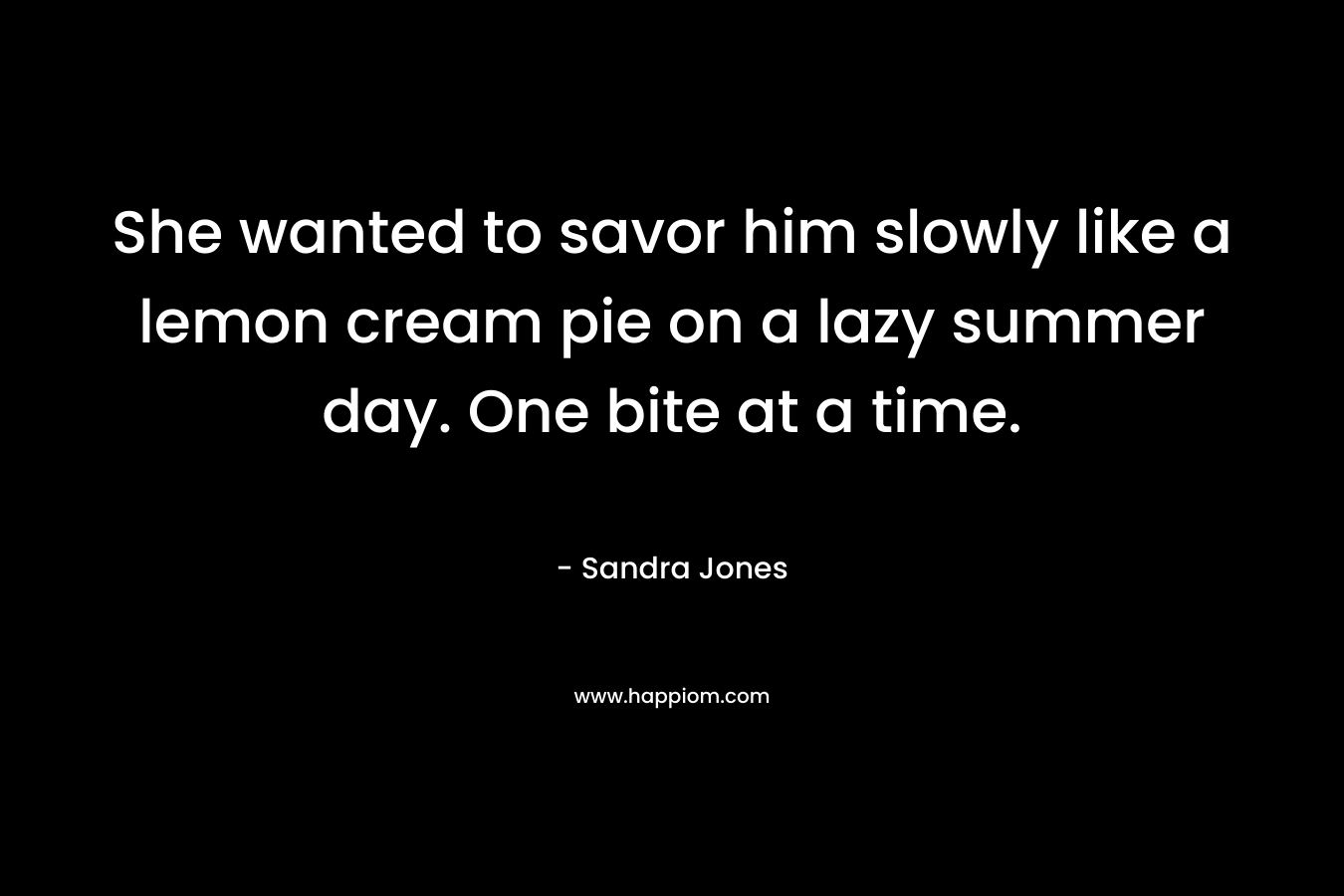 She wanted to savor him slowly like a lemon cream pie on a lazy summer day. One bite at a time. – Sandra Jones