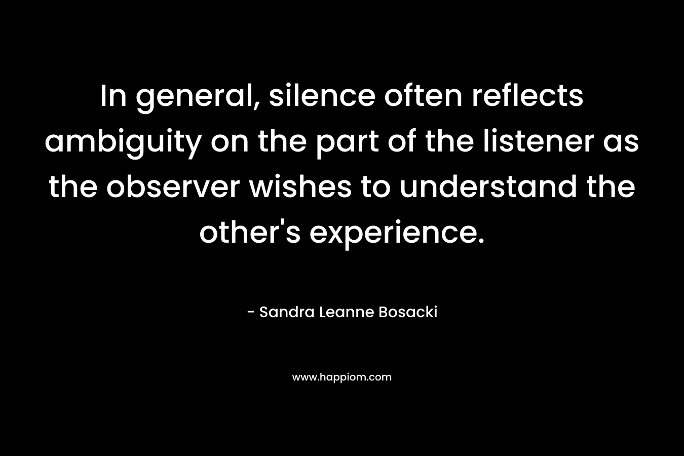 In general, silence often reflects ambiguity on the part of the listener as the observer wishes to understand the other’s experience. – Sandra Leanne Bosacki