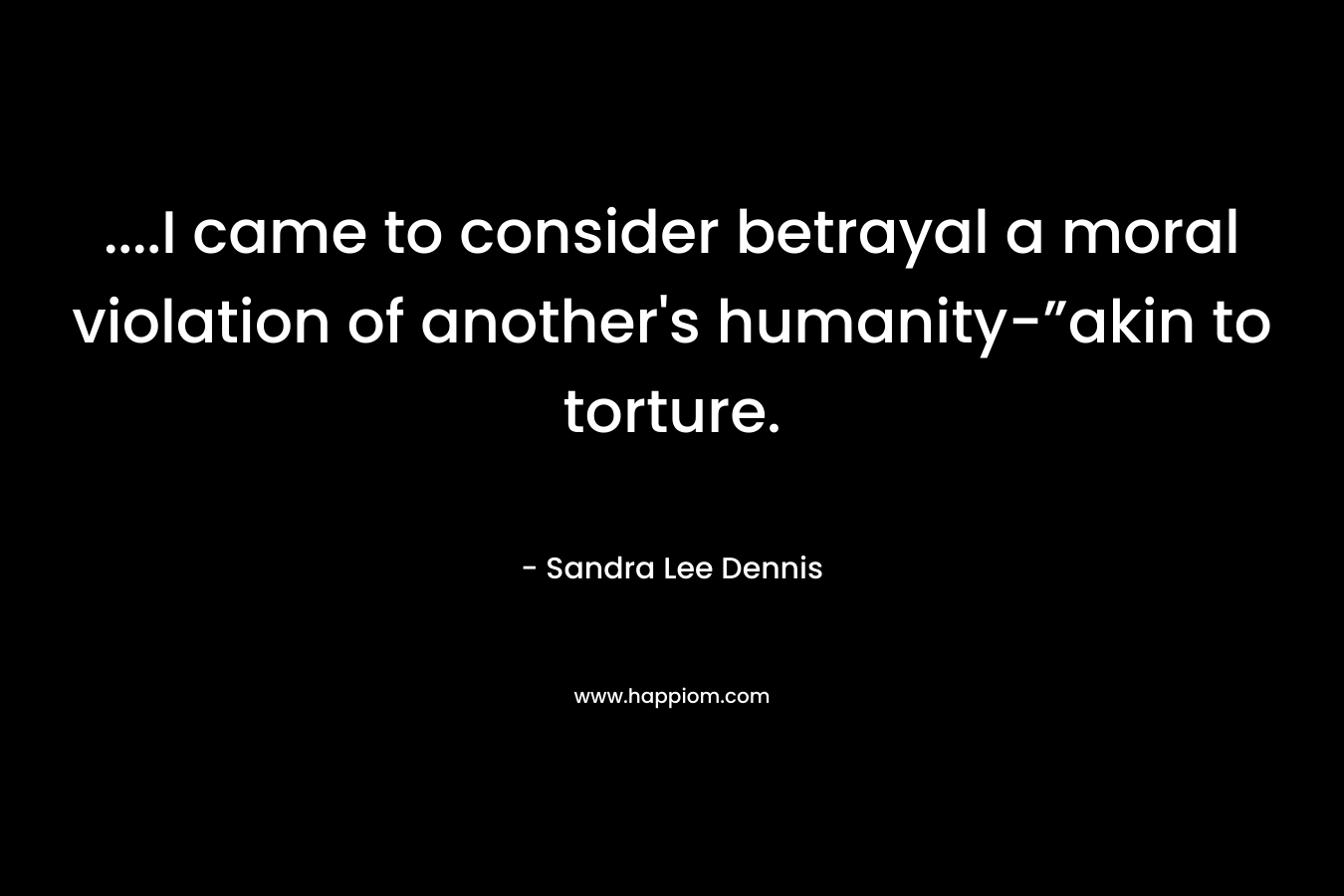 ….I came to consider betrayal a moral violation of another’s humanity-”akin to torture. – Sandra Lee Dennis