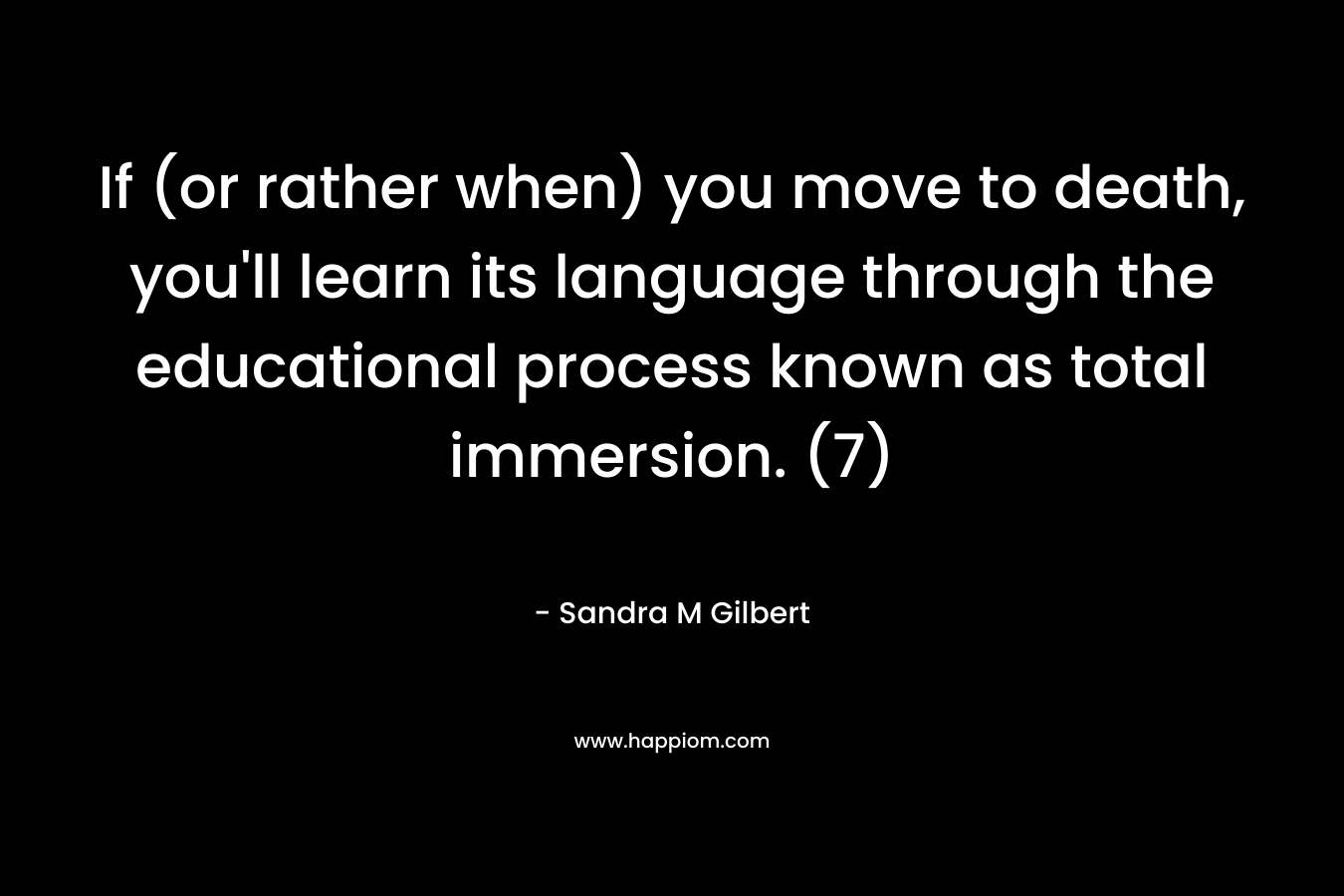 If (or rather when) you move to death, you’ll learn its language through the educational process known as total immersion. (7) – Sandra M Gilbert