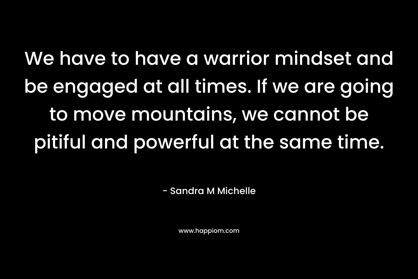 We have to have a warrior mindset and be engaged at all times. If we are going to move mountains, we cannot be pitiful and powerful at the same time.