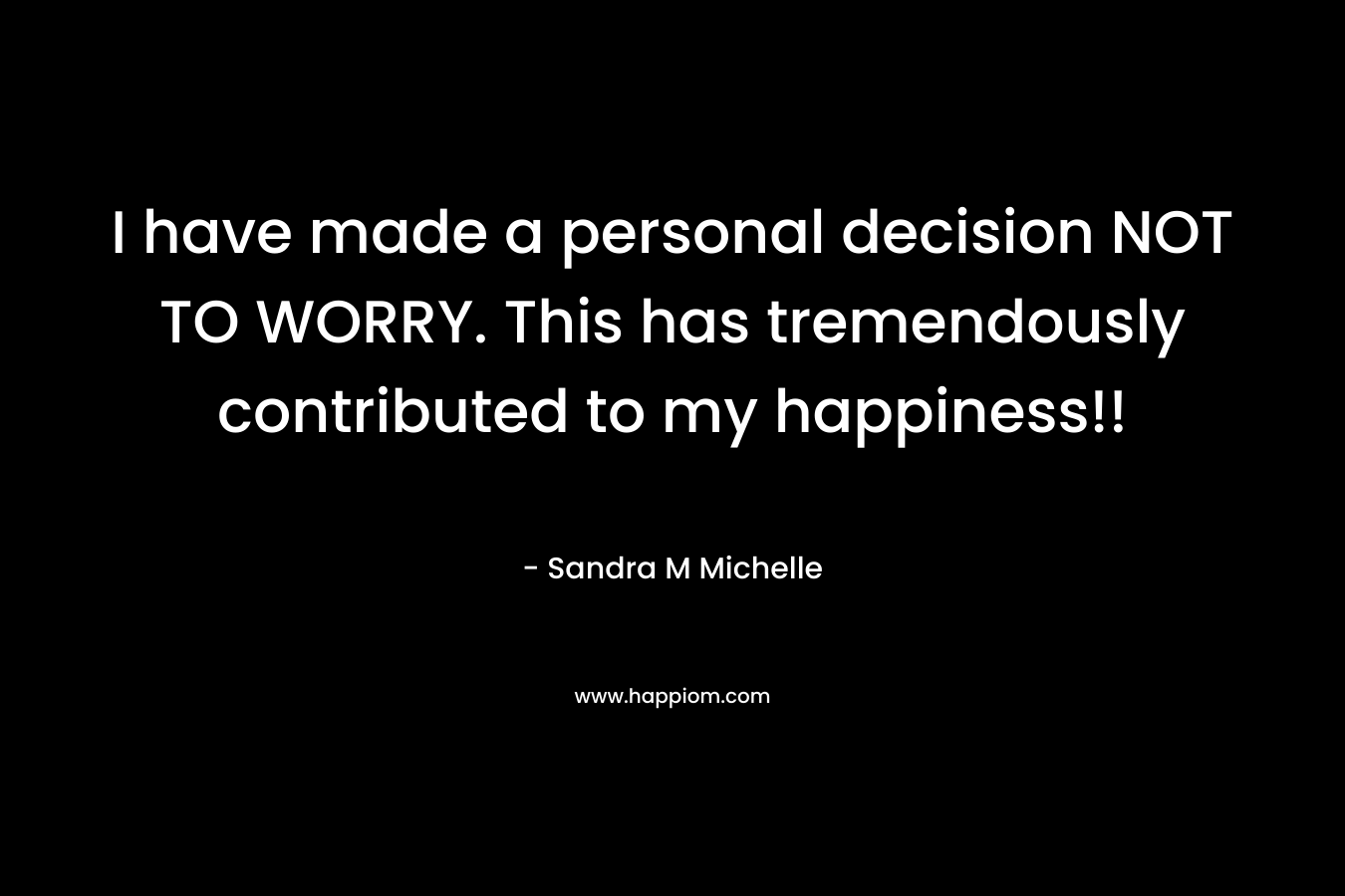 I have made a personal decision NOT TO WORRY. This has tremendously contributed to my happiness!! – Sandra M Michelle