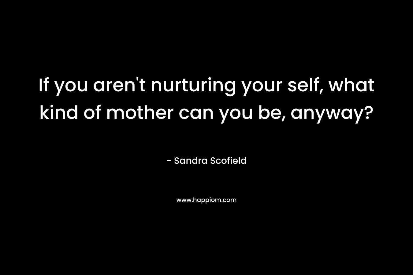 If you aren’t nurturing your self, what kind of mother can you be, anyway? – Sandra Scofield