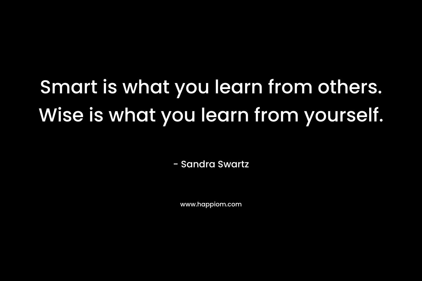 Smart is what you learn from others. Wise is what you learn from yourself. – Sandra Swartz
