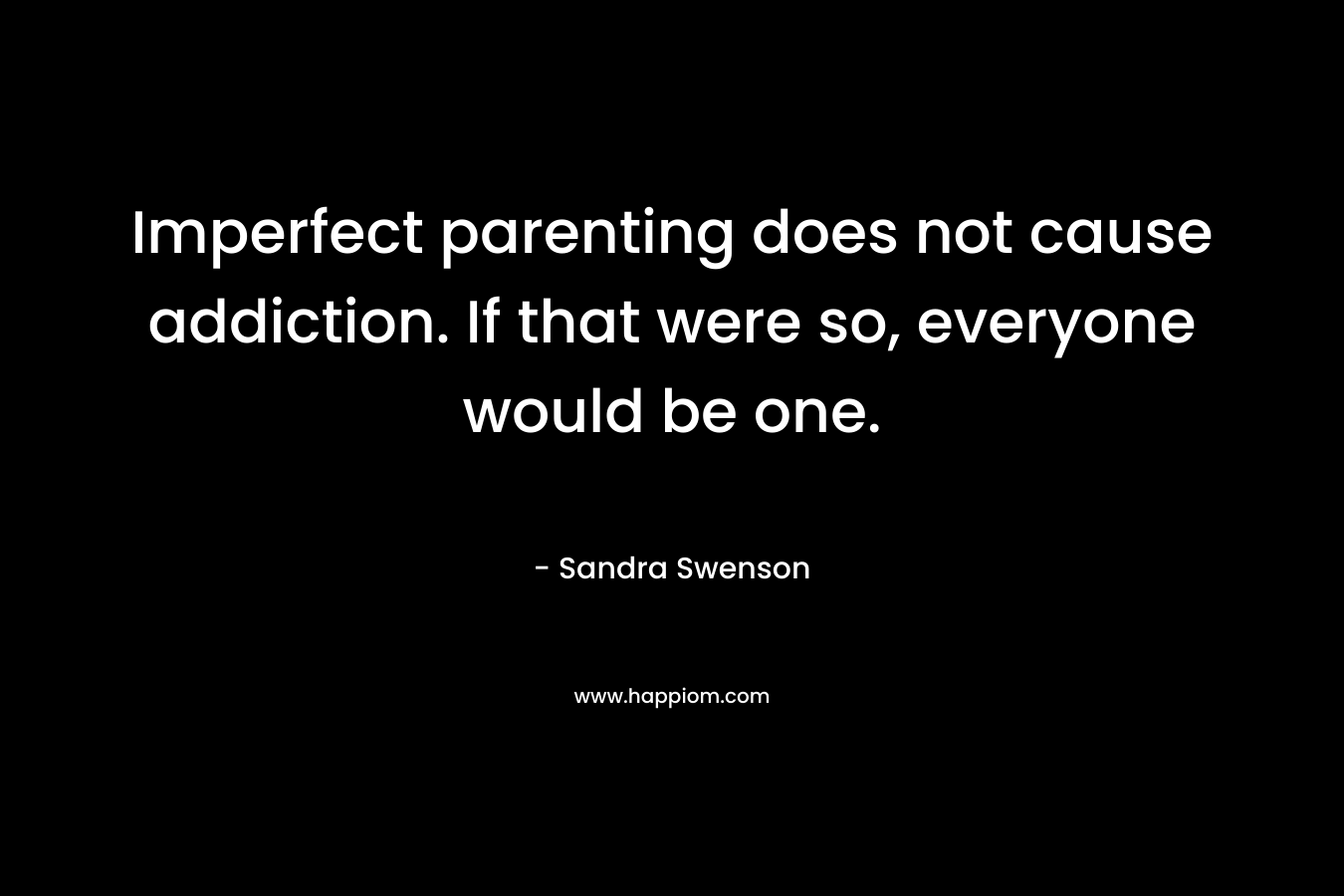 Imperfect parenting does not cause addiction. If that were so, everyone would be one. – Sandra Swenson