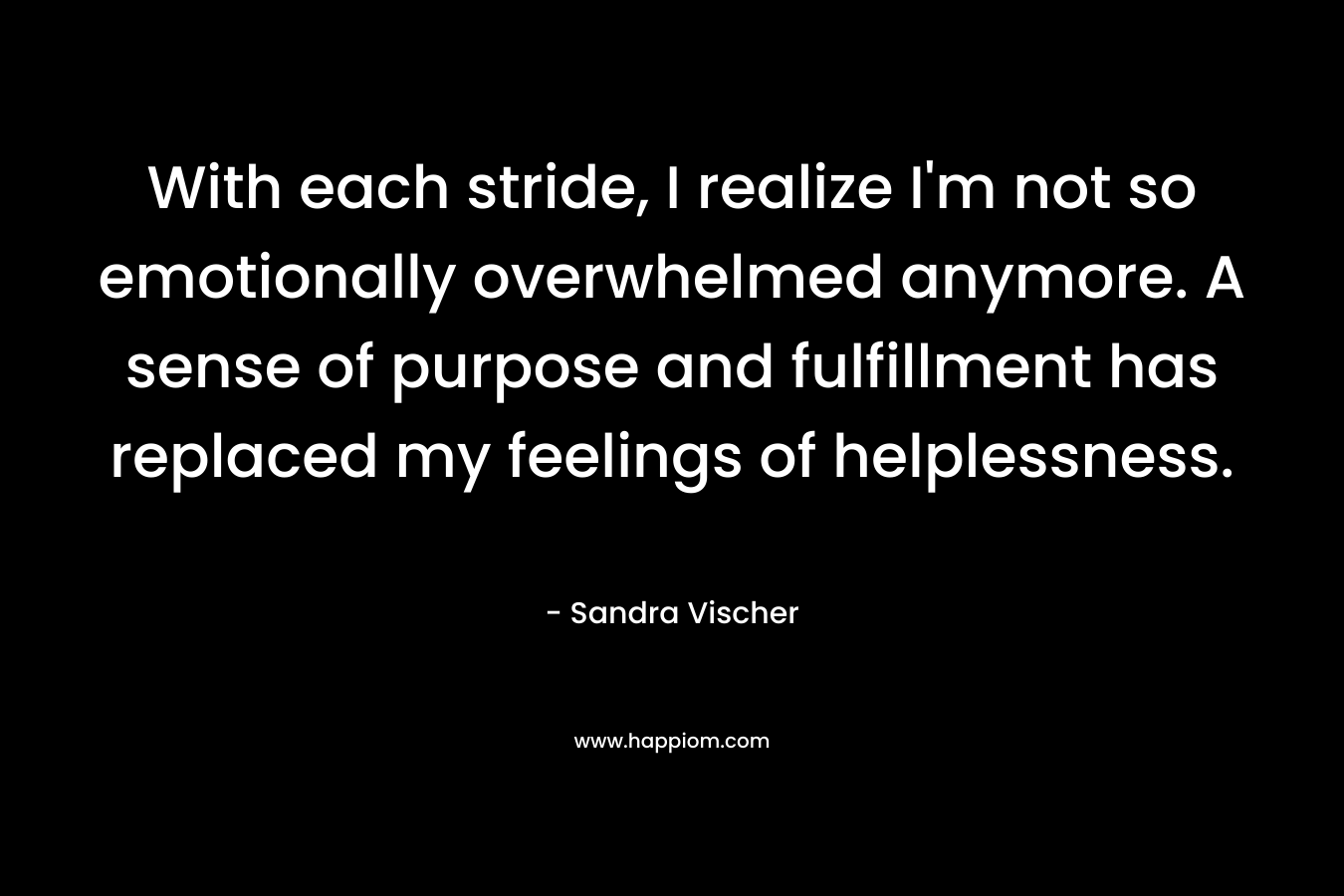 With each stride, I realize I’m not so emotionally overwhelmed anymore. A sense of purpose and fulfillment has replaced my feelings of helplessness. – Sandra Vischer