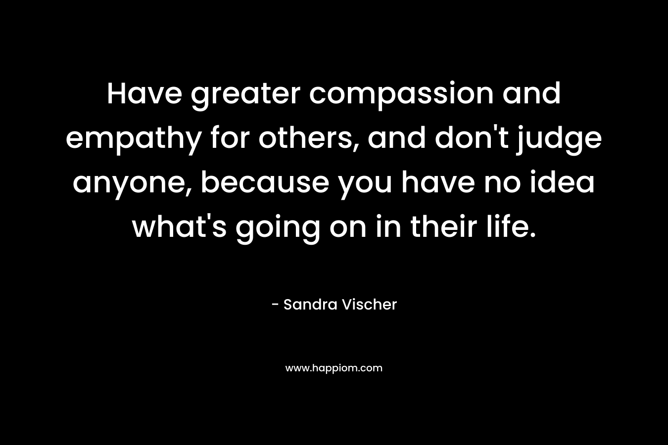 Have greater compassion and empathy for others, and don’t judge anyone, because you have no idea what’s going on in their life. – Sandra Vischer