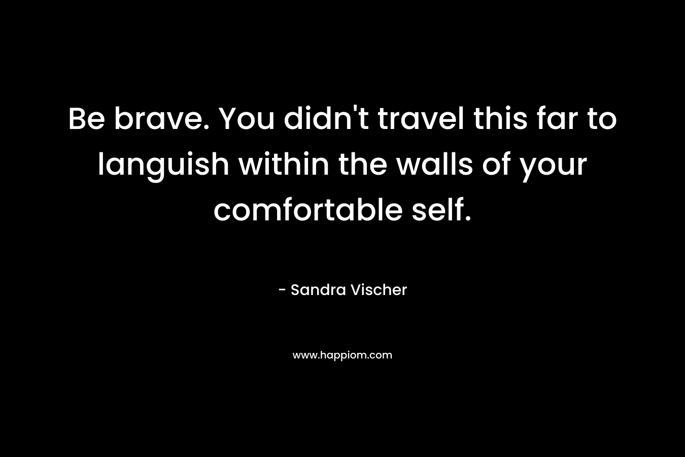 Be brave. You didn’t travel this far to languish within the walls of your comfortable self. – Sandra Vischer