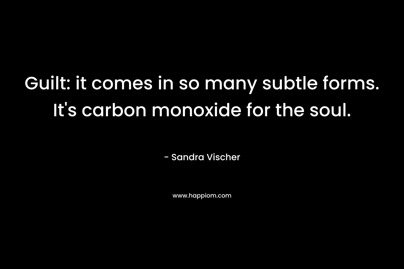 Guilt: it comes in so many subtle forms. It’s carbon monoxide for the soul. – Sandra Vischer